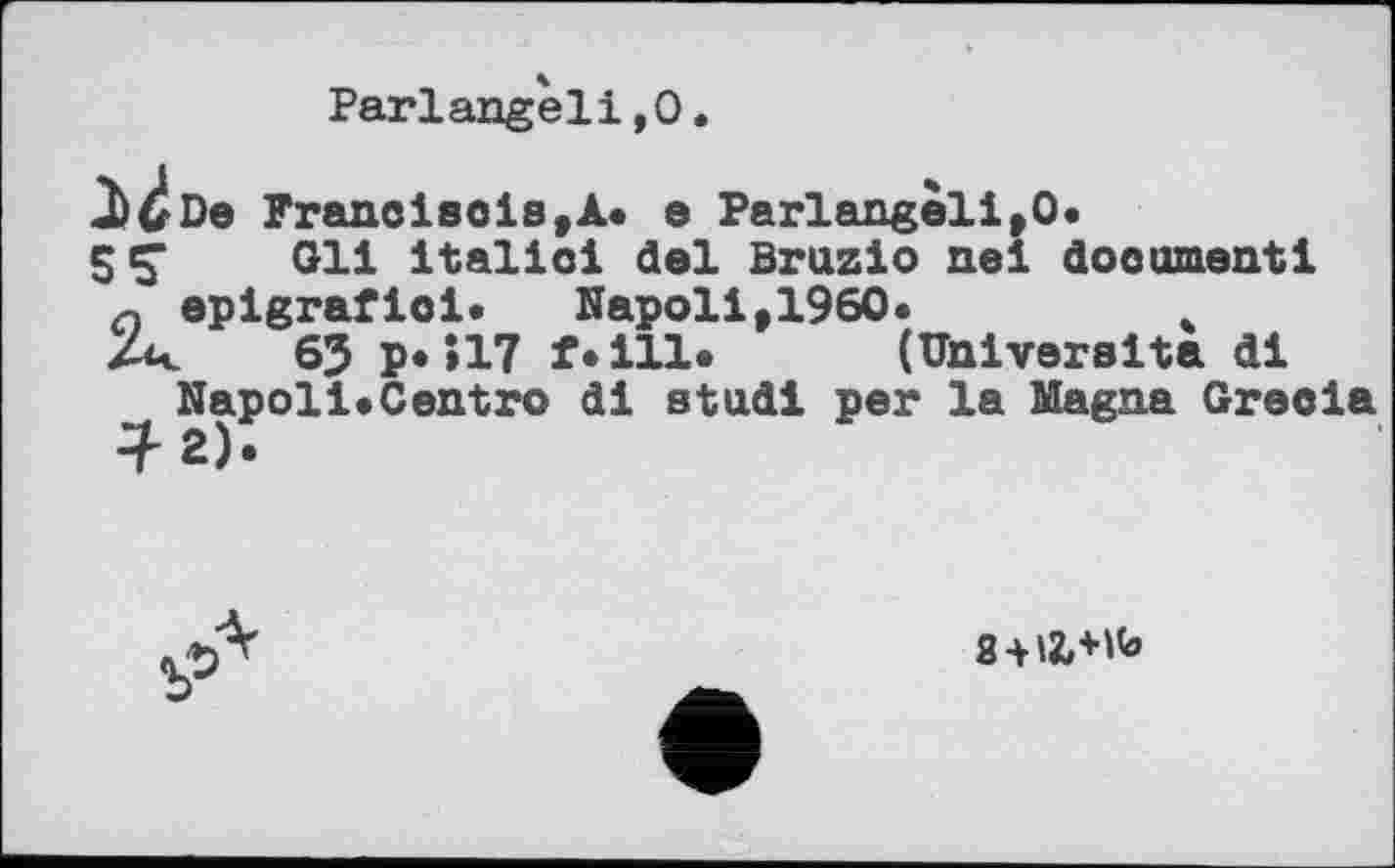 ﻿Pariangèlі,О.
De Francisois,A. e Parlangeli,O.
5Ç Gli italic! del Bruzio nei document і n epigrafioi. Napoli,1960.	.
Zr 63 p*>17 f.ill. (Univereita di Napoli«Centro di stud! per la Magna Grecla
8+12,+K»